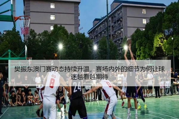樊振东澳门赛动态持续升温，赛场内外的细节为何让球迷越看越期待（bet365）